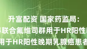 升富配资 国家药监局：批准荃科得联合氟维司群用于HR阳性晚期乳腺癌患者