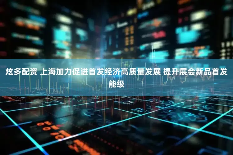 炫多配资 上海加力促进首发经济高质量发展 提升展会新品首发能级