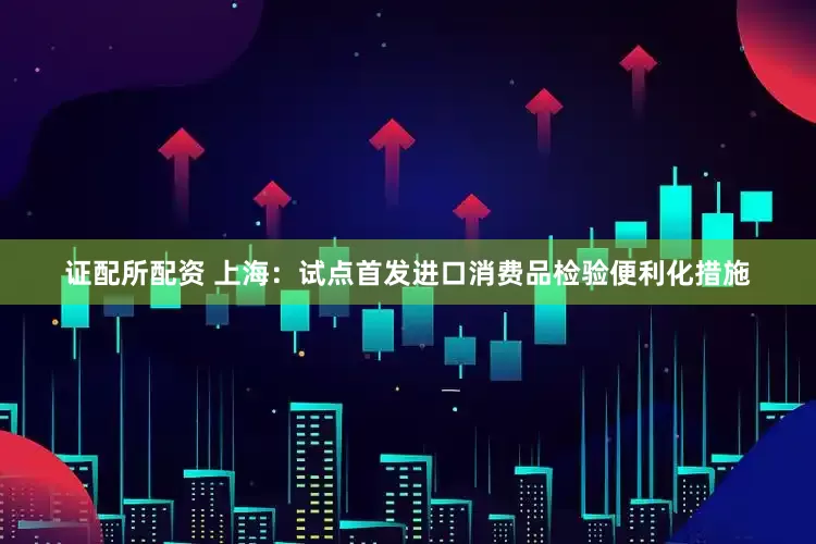 证配所配资 上海：试点首发进口消费品检验便利化措施