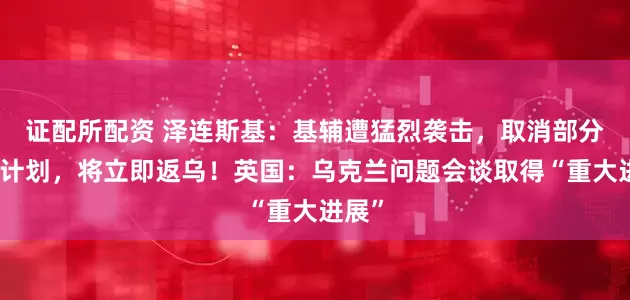 证配所配资 泽连斯基：基辅遭猛烈袭击，取消部分访问计划，将立即返乌！英国：乌克兰问题会谈取得“重大进展”