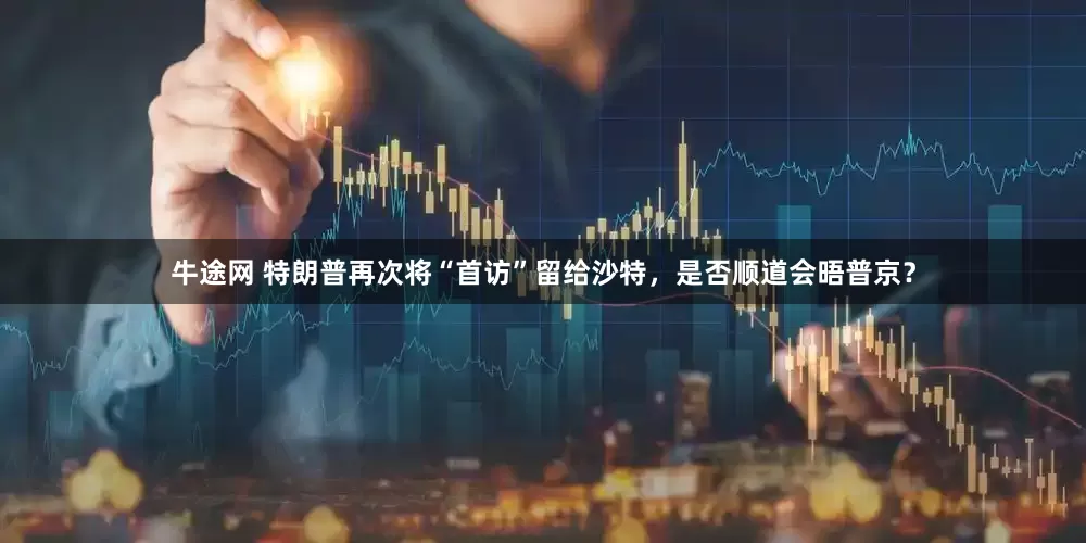 牛途网 特朗普再次将“首访”留给沙特，是否顺道会晤普京？