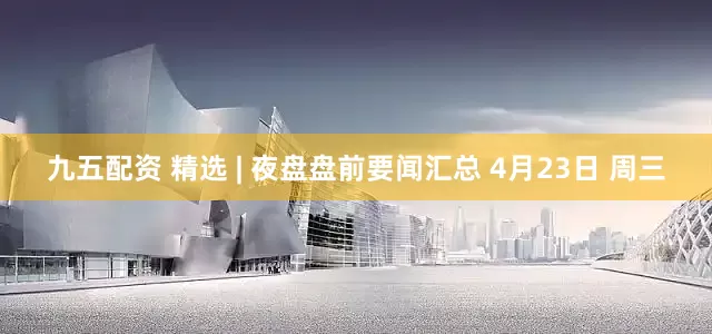九五配资 精选 | 夜盘盘前要闻汇总 4月23日 周三