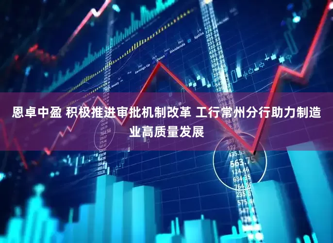恩卓中盈 积极推进审批机制改革 工行常州分行助力制造业高质量发展