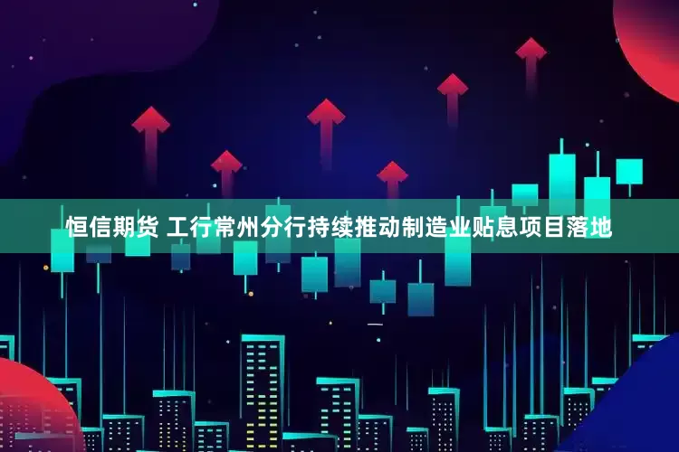 恒信期货 工行常州分行持续推动制造业贴息项目落地