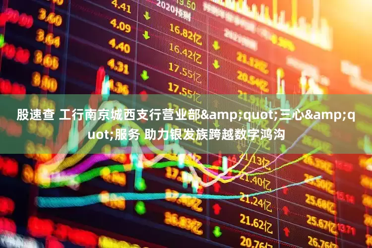 股速查 工行南京城西支行营业部&quot;三心&quot;服务 助力银发族跨越数字鸿沟
