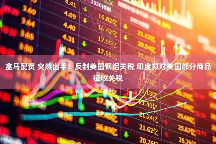盒马配资 突然出手！反制美国钢铝关税 印度拟对美国部分商品征收关税