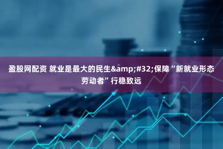 盈股网配资 就业是最大的民生&#32;保障“新就业形态劳动者”行稳致远