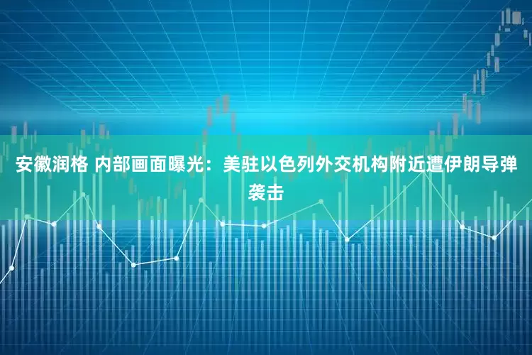 安徽润格 内部画面曝光：美驻以色列外交机构附近遭伊朗导弹袭击