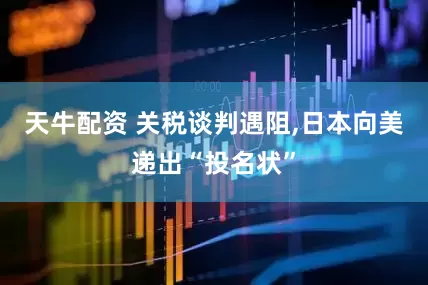 天牛配资 关税谈判遇阻,日本向美递出“投名状”