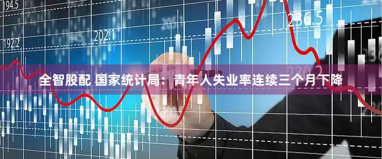 全智股配 国家统计局：青年人失业率连续三个月下降