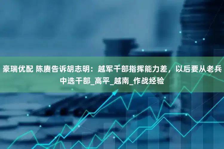 豪瑞优配 陈赓告诉胡志明：越军干部指挥能力差，以后要从老兵中选干部_高平_越南_作战经验