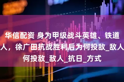 华信配资 身为甲级战斗英雄、铁道游击队创始人，徐广田抗战胜利后为何投敌_敌人_抗日_方式