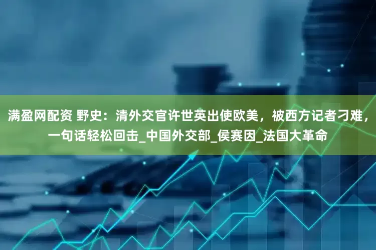 满盈网配资 野史：清外交官许世英出使欧美，被西方记者刁难，一句话轻松回击_中国外交部_侯赛因_法国大革命