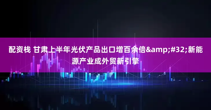 配资栈 甘肃上半年光伏产品出口增百余倍&#32;新能源产业成外贸新引擎