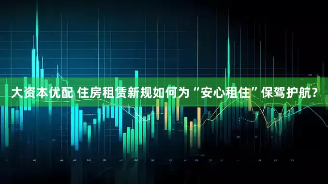 大资本优配 住房租赁新规如何为“安心租住”保驾护航？
