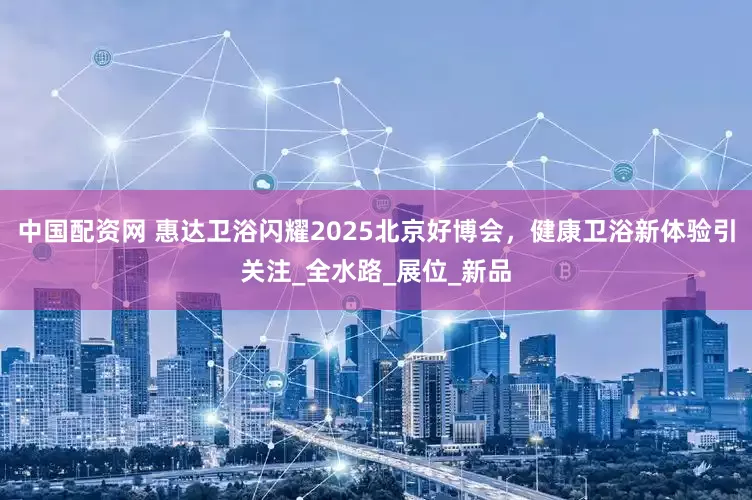 中国配资网 惠达卫浴闪耀2025北京好博会，健康卫浴新体验引关注_全水路_展位_新品