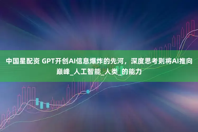 中国星配资 GPT开创AI信息爆炸的先河，深度思考则将AI推向巅峰_人工智能_人类_的能力