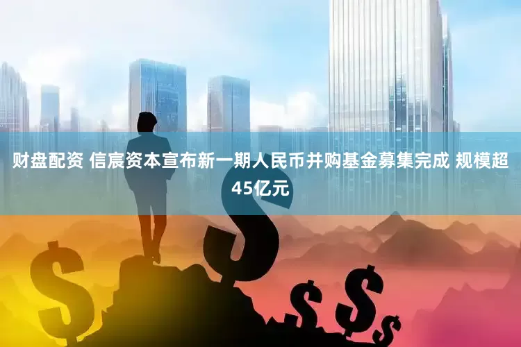 财盘配资 信宸资本宣布新一期人民币并购基金募集完成 规模超45亿元