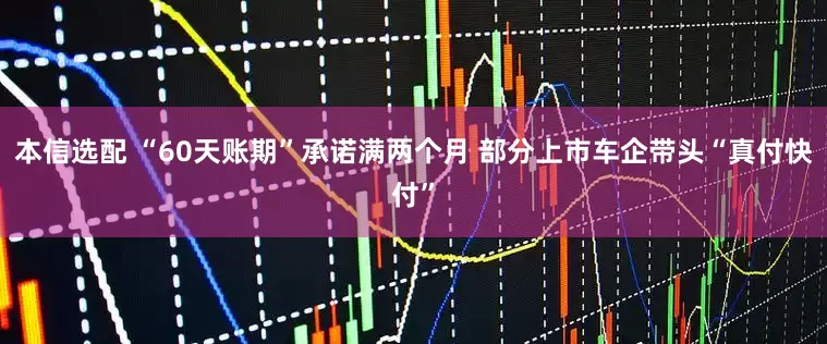 本信选配 “60天账期”承诺满两个月 部分上市车企带头“真付快付”