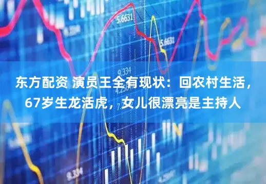 东方配资 演员王全有现状：回农村生活，67岁生龙活虎，女儿很漂亮是主持人