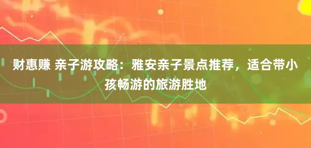 财惠赚 亲子游攻略：雅安亲子景点推荐，适合带小孩畅游的旅游胜地