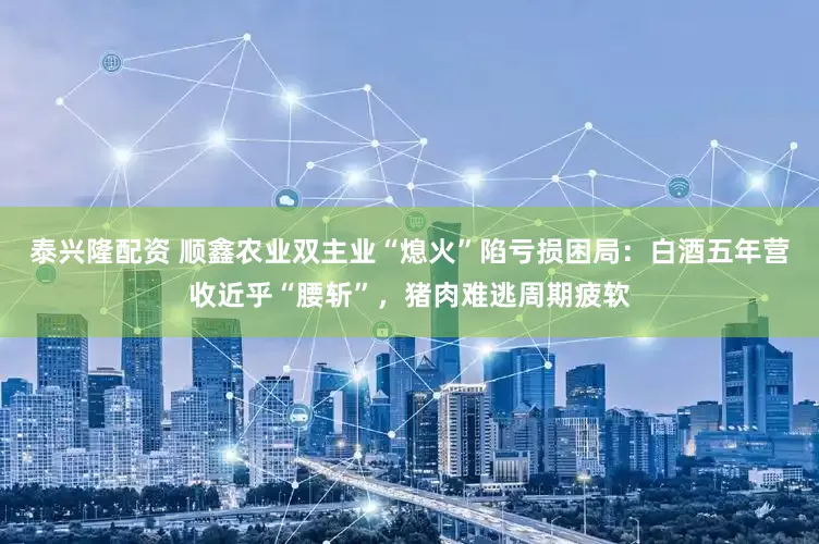 泰兴隆配资 顺鑫农业双主业“熄火”陷亏损困局：白酒五年营收近乎“腰斩”，猪肉难逃周期疲软