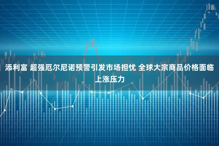 添利富 超强厄尔尼诺预警引发市场担忧 全球大宗商品价格面临上涨压力