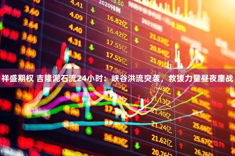 祥盛期权 吉隆泥石流24小时：峡谷洪流突袭，救援力量昼夜鏖战
