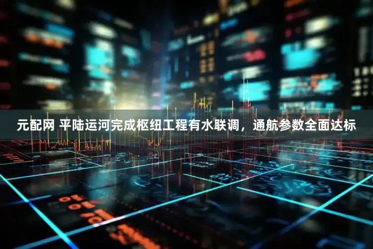 元配网 平陆运河完成枢纽工程有水联调，通航参数全面达标